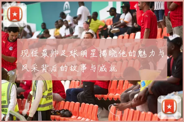 现任最帅足球明星揭晓他的魅力与风采背后的故事与成就