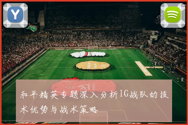 和平精英专题深入分析IG战队的技术优势与战术策略