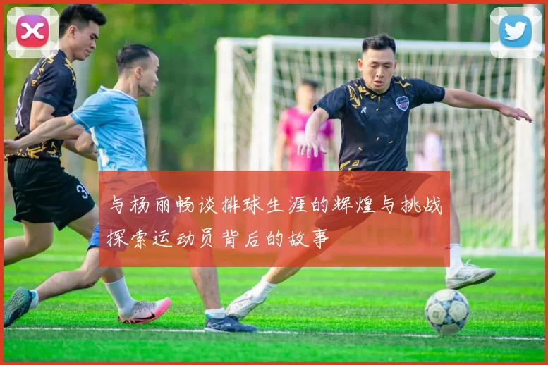 与杨丽畅谈排球生涯的辉煌与挑战探索运动员背后的故事
