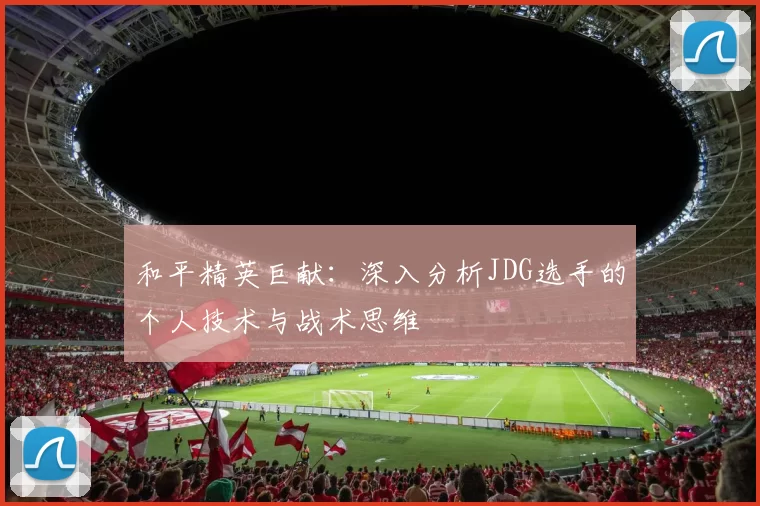 和平精英巨献：深入分析JDG选手的个人技术与战术思维