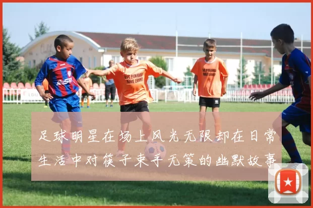 足球明星在场上风光无限却在日常生活中对筷子束手无策的幽默故事