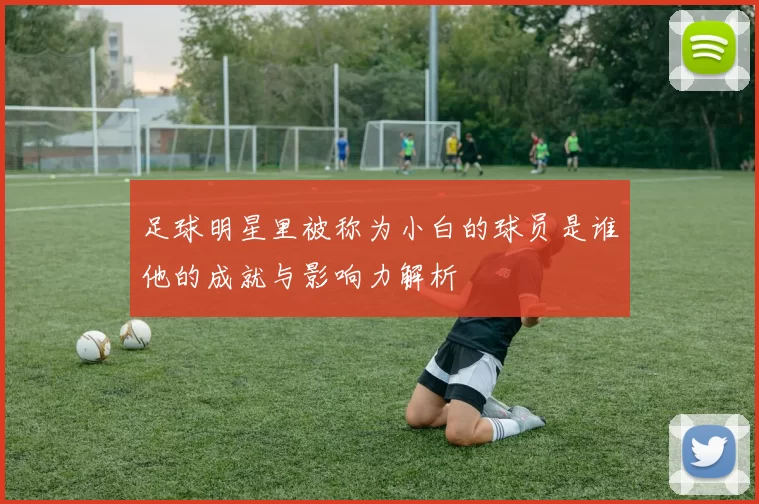 足球明星里被称为小白的球员是谁他的成就与影响力解析