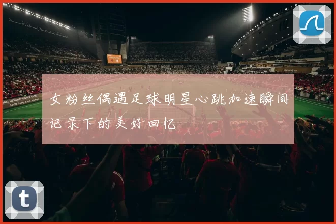 女粉丝偶遇足球明星心跳加速瞬间记录下的美好回忆