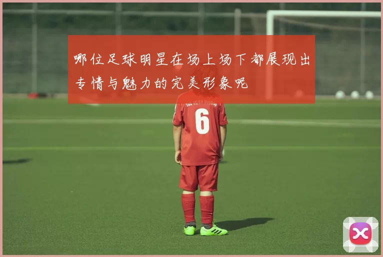 哪位足球明星在场上场下都展现出专情与魅力的完美形象呢