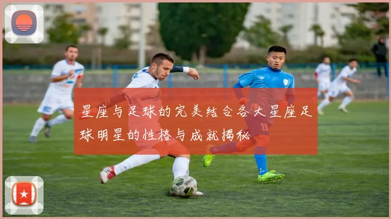 星座与足球的完美结合各大星座足球明星的性格与成就揭秘