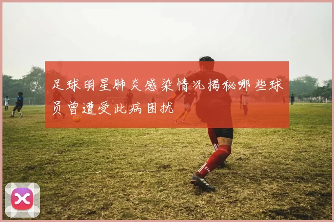 足球明星肺炎感染情况揭秘哪些球员曾遭受此病困扰