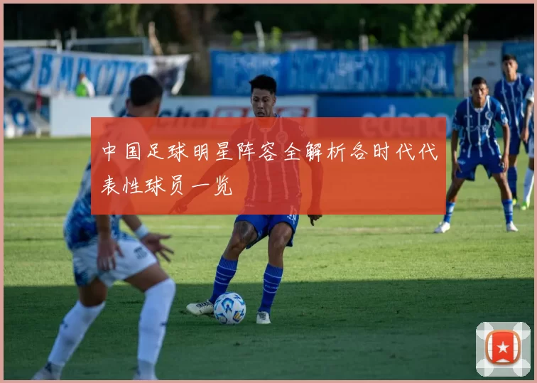 中国足球明星阵容全解析各时代代表性球员一览