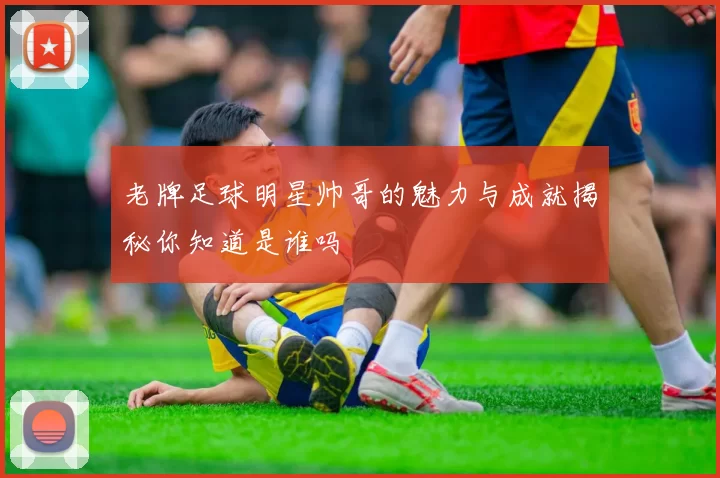 老牌足球明星帅哥的魅力与成就揭秘你知道是谁吗