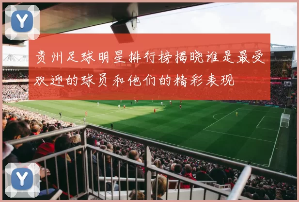 贵州足球明星排行榜揭晓谁是最受欢迎的球员和他们的精彩表现