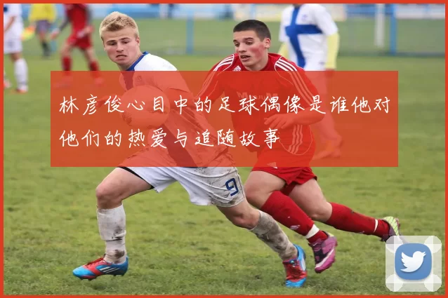 林彦俊心目中的足球偶像是谁他对他们的热爱与追随故事