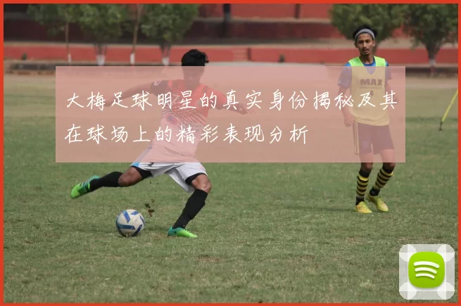 大梅足球明星的真实身份揭秘及其在球场上的精彩表现分析