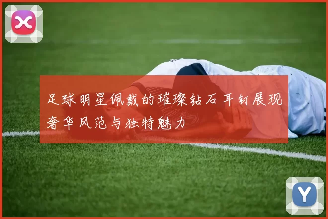 足球明星佩戴的璀璨钻石耳钉展现奢华风范与独特魅力