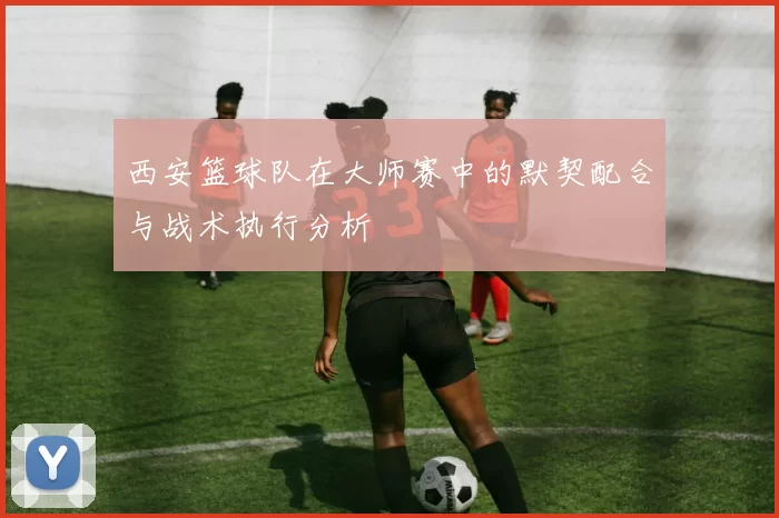 西安篮球队在大师赛中的默契配合与战术执行分析