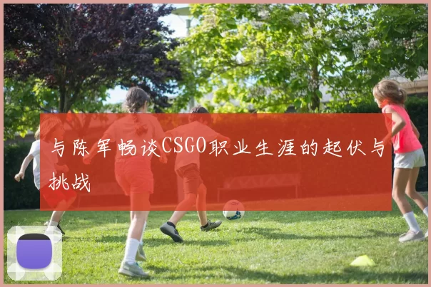 与陈军畅谈CSGO职业生涯的起伏与挑战