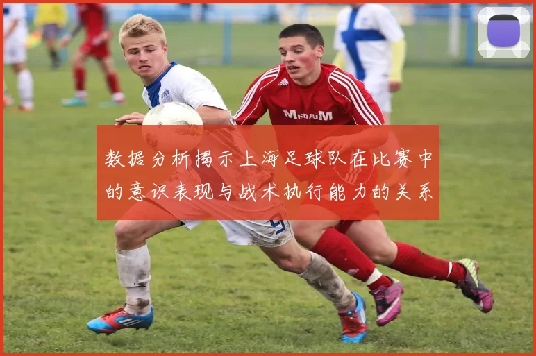 数据分析揭示上海足球队在比赛中的意识表现与战术执行能力的关系
