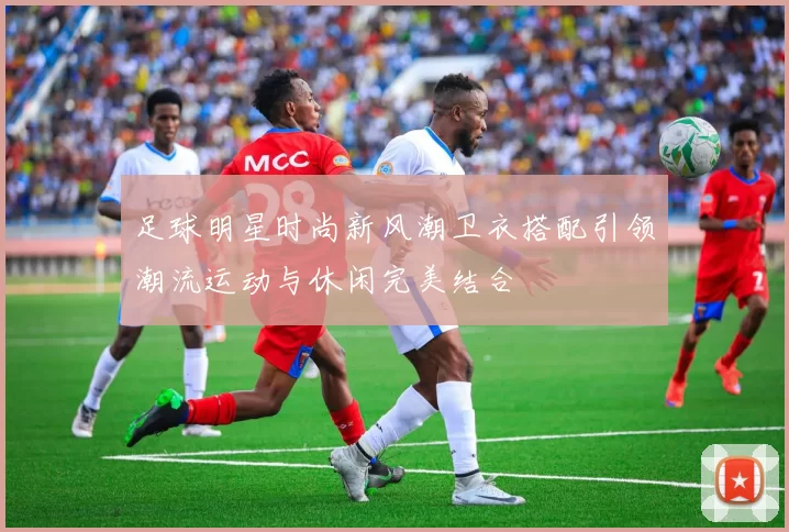 足球明星时尚新风潮卫衣搭配引领潮流运动与休闲完美结合