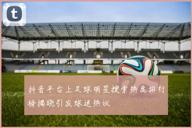 抖音平台上足球明星搜索热度排行榜揭晓引发球迷热议