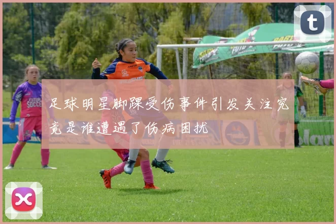 足球明星脚踝受伤事件引发关注究竟是谁遭遇了伤病困扰