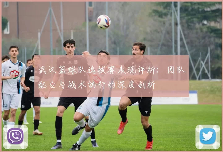 武汉篮球队选拔赛表现评析：团队配合与战术执行的深度剖析