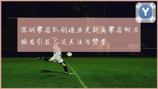 深圳攀岩队创造历史新高攀岩耐力排名引发广泛关注与赞誉