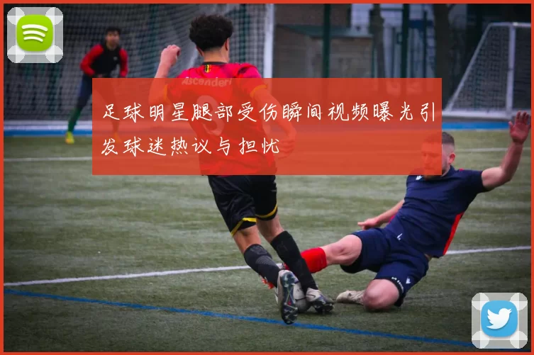 足球明星腿部受伤瞬间视频曝光引发球迷热议与担忧