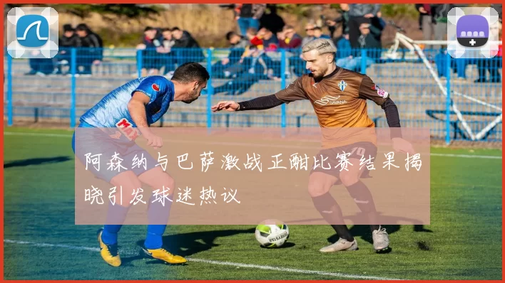 阿森纳与巴萨激战正酣比赛结果揭晓引发球迷热议