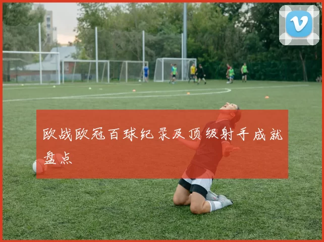欧战欧冠百球纪录及顶级射手成就盘点