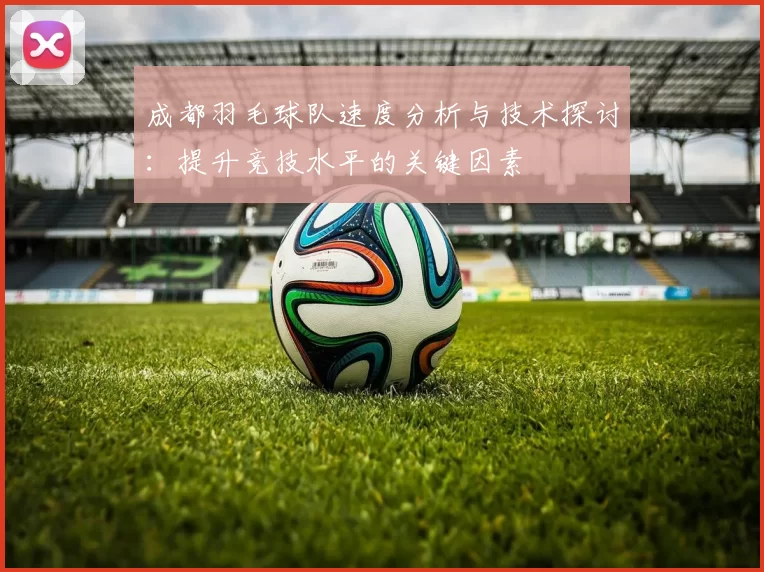 成都羽毛球队速度分析与技术探讨：提升竞技水平的关键因素