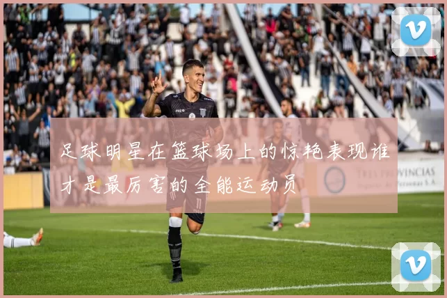 足球明星在篮球场上的惊艳表现谁才是最厉害的全能运动员