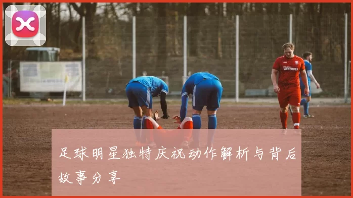 足球明星独特庆祝动作解析与背后故事分享