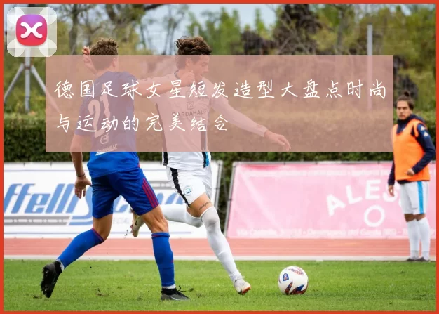 德国足球女星短发造型大盘点时尚与运动的完美结合