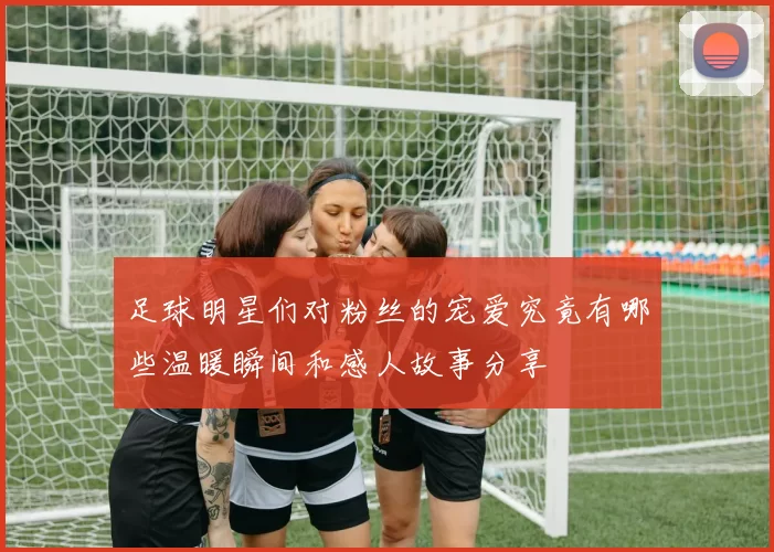 足球明星们对粉丝的宠爱究竟有哪些温暖瞬间和感人故事分享