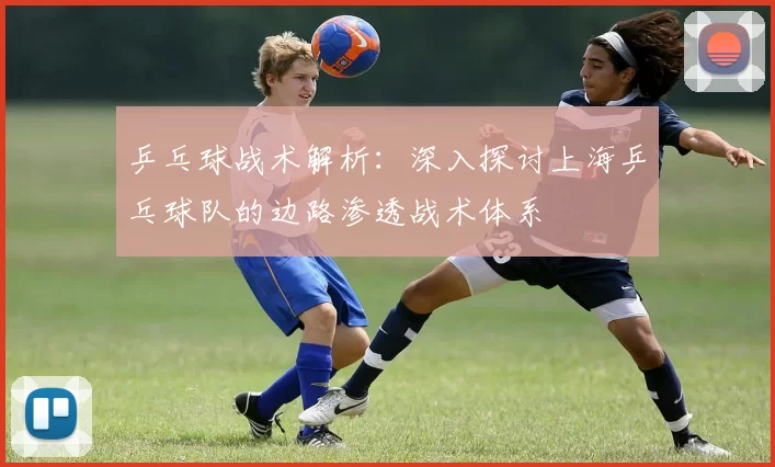 乒乓球战术解析：深入探讨上海乒乓球队的边路渗透战术体系