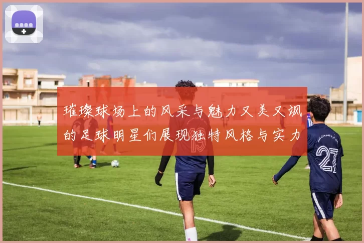 璀璨球场上的风采与魅力又美又飒的足球明星们展现独特风格与实力
