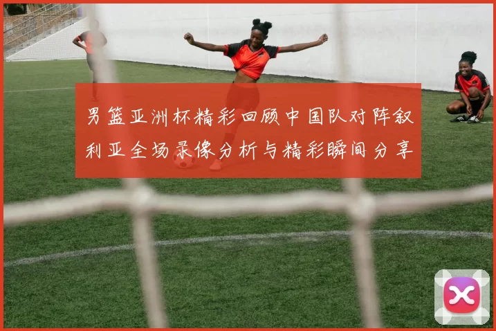 男篮亚洲杯精彩回顾中国队对阵叙利亚全场录像分析与精彩瞬间分享